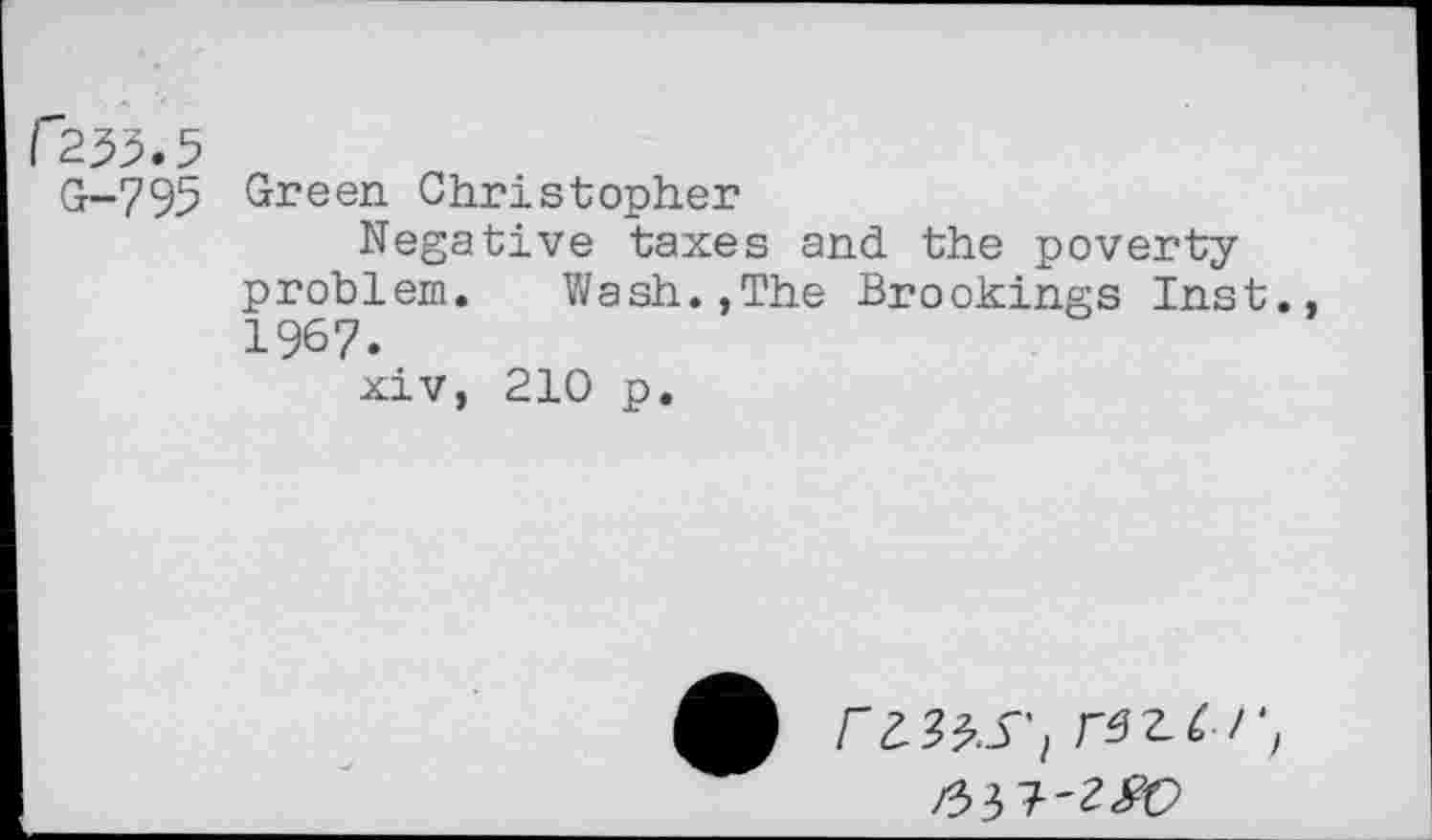 ﻿C255.5
G-795 Green Christopher
Negative taxes and the poverty problem. Wash.,The Brookings Inst 1967.
xiv, 210 p.
r tits'l